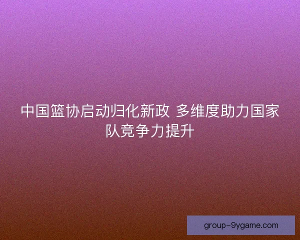 中国篮协启动归化新政 多维度助力国家队竞争力提升