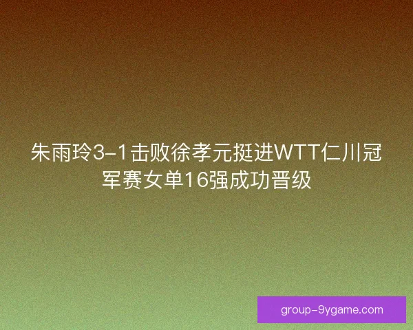 朱雨玲3-1击败徐孝元挺进WTT仁川冠军赛女单16强成功晋级
