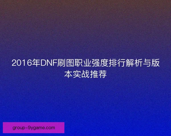 2016年DNF刷图职业强度排行解析与版本实战推荐