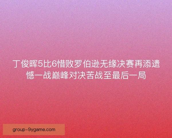 丁俊晖5比6惜败罗伯逊无缘决赛再添遗憾一战巅峰对决苦战至最后一局