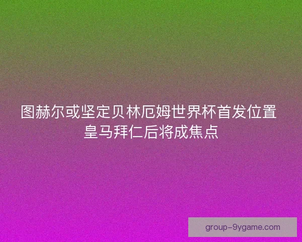 图赫尔或坚定贝林厄姆世界杯首发位置 皇马拜仁后将成焦点
